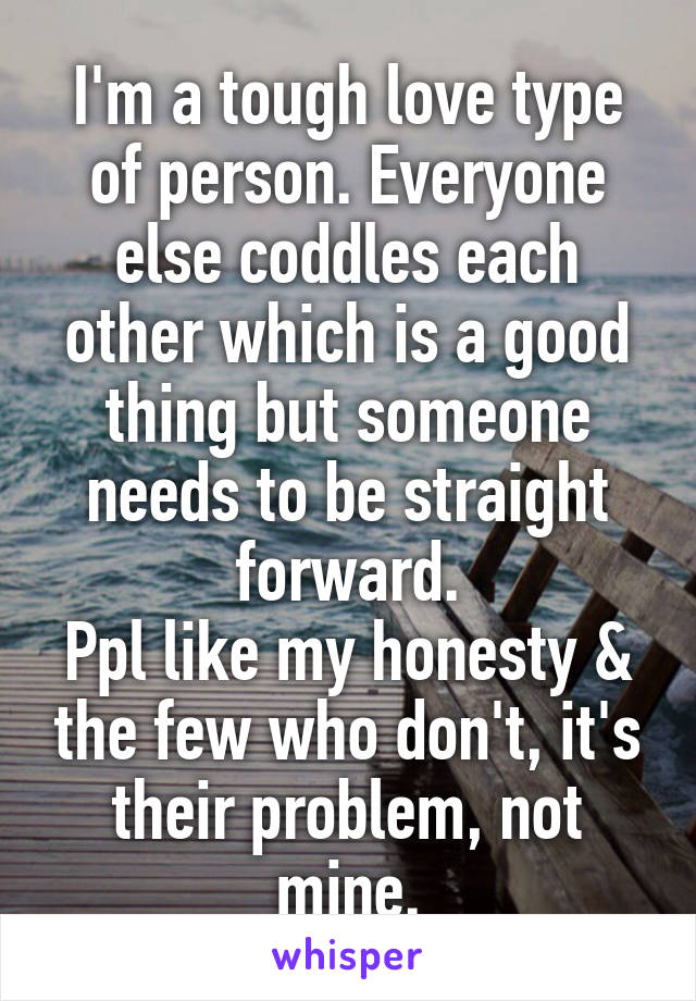 I'm a tough love type of person. Everyone else coddles each other which is a good thing but someone needs to be straight forward.
Ppl like my honesty & the few who don't, it's their problem, not mine.