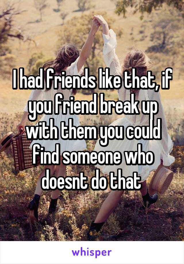 I had friends like that, if you friend break up with them you could find someone who doesnt do that 