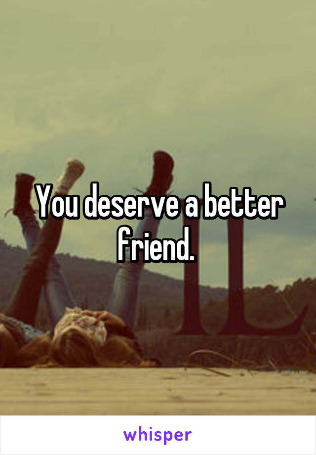 You deserve a better friend. 