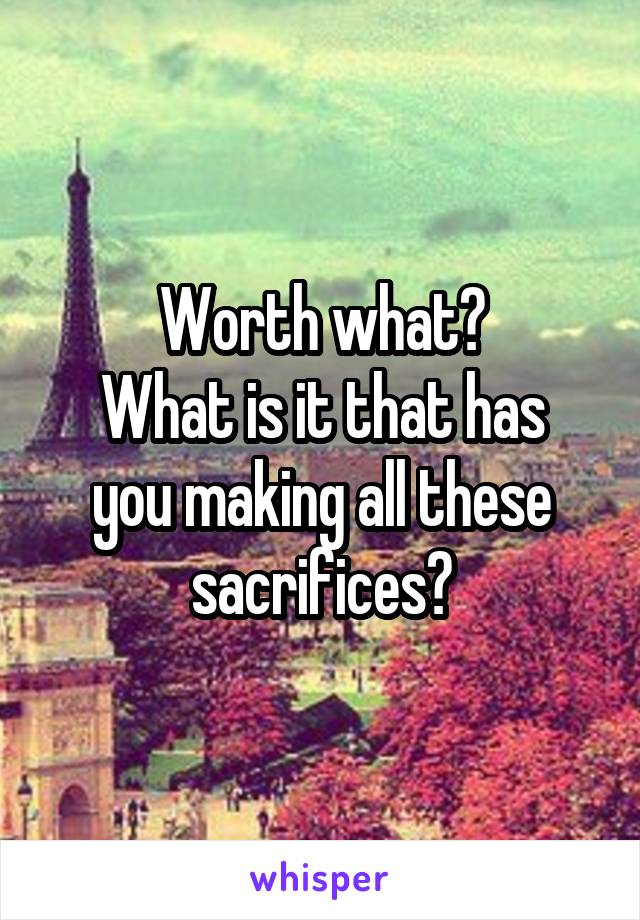 Worth what?
What is it that has you making all these sacrifices?