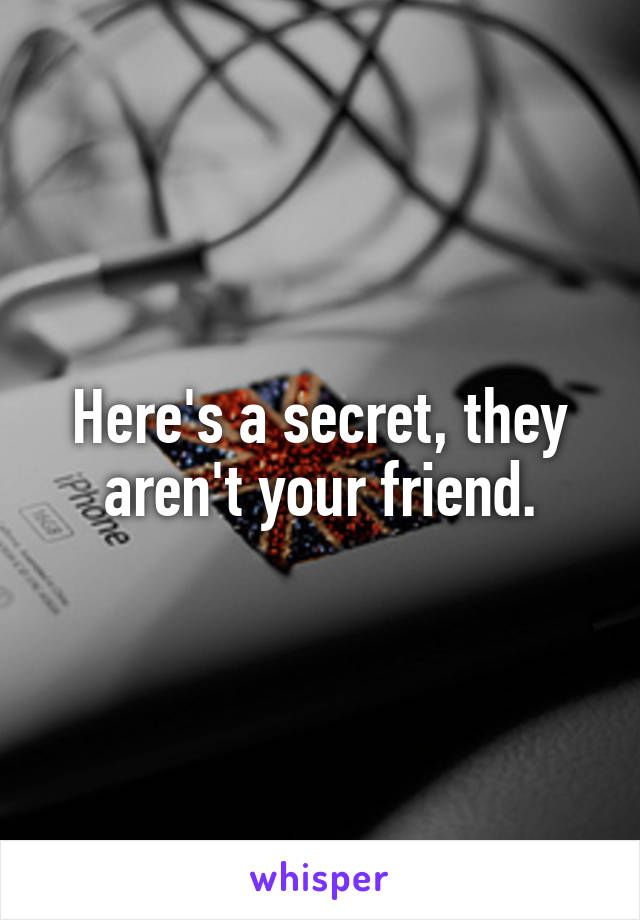 Here's a secret, they aren't your friend.