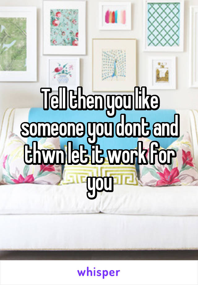 Tell then you like someone you dont and thwn let it work for you