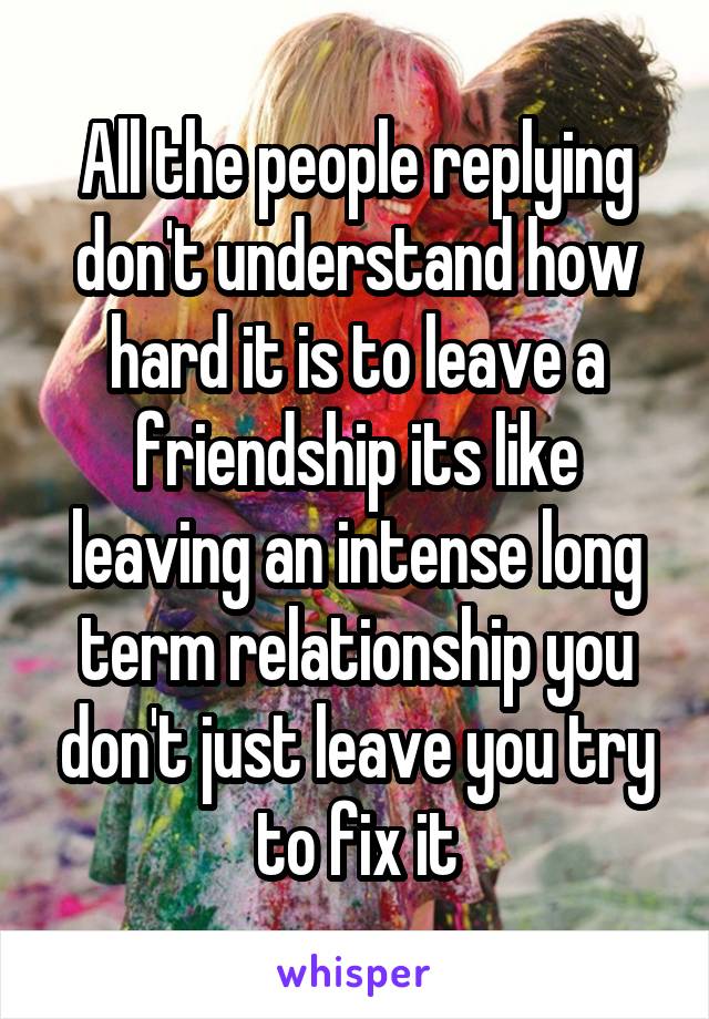 All the people replying don't understand how hard it is to leave a friendship its like leaving an intense long term relationship you don't just leave you try to fix it