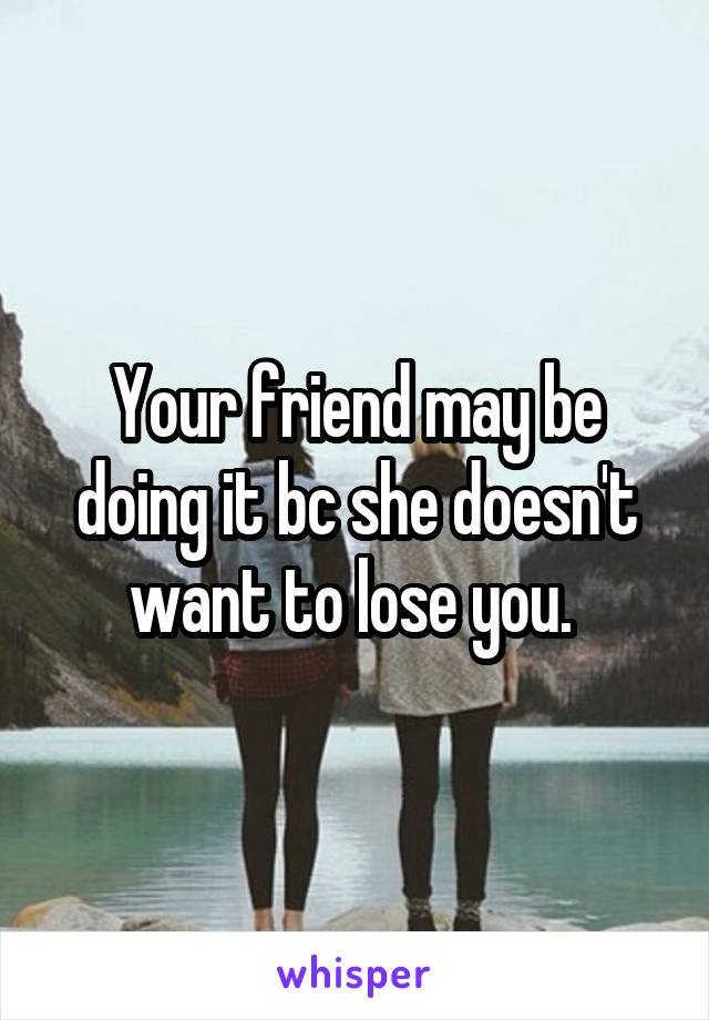 Your friend may be doing it bc she doesn't want to lose you. 