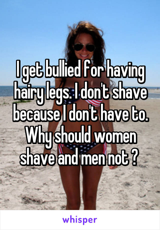 I get bullied for having hairy legs. I don't shave because I don't have to. Why should women shave and men not ? 