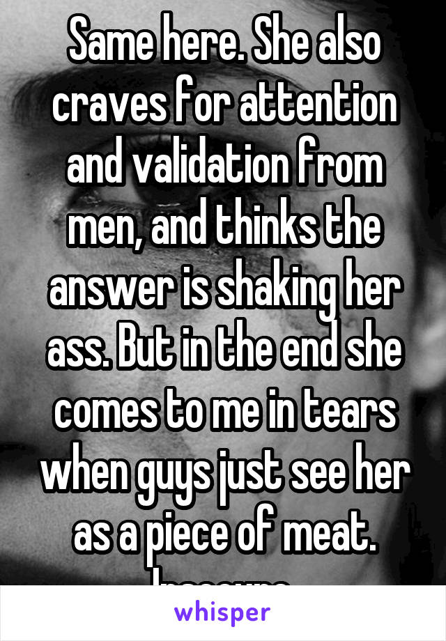 Same here. She also craves for attention and validation from men, and thinks the answer is shaking her ass. But in the end she comes to me in tears when guys just see her as a piece of meat. Insecure.