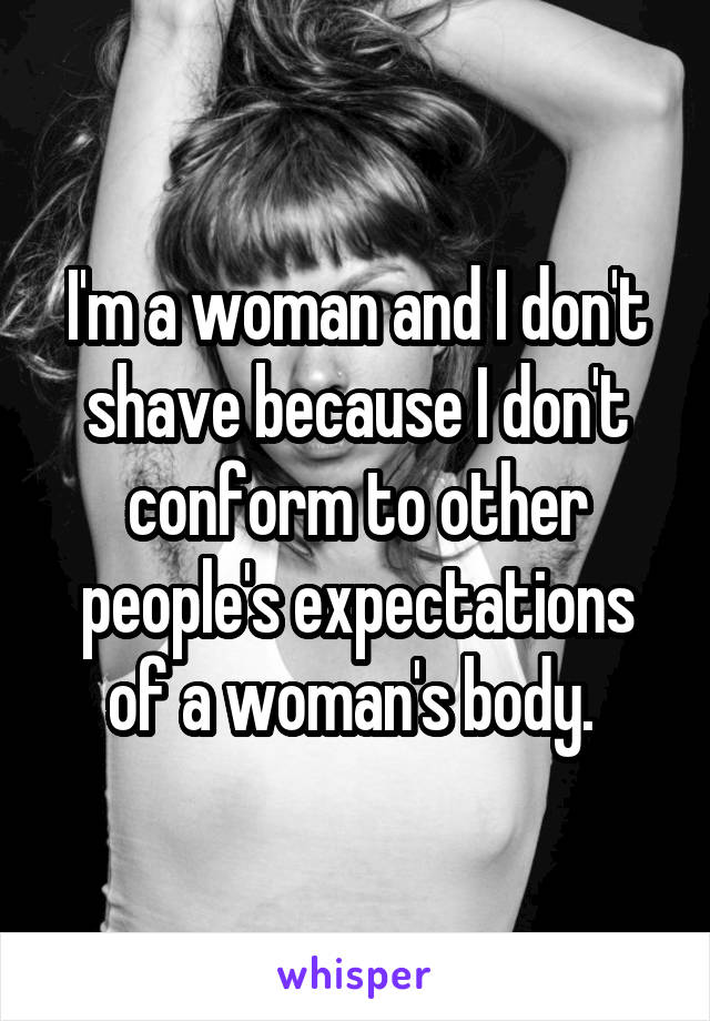 I'm a woman and I don't shave because I don't conform to other people's expectations of a woman's body. 