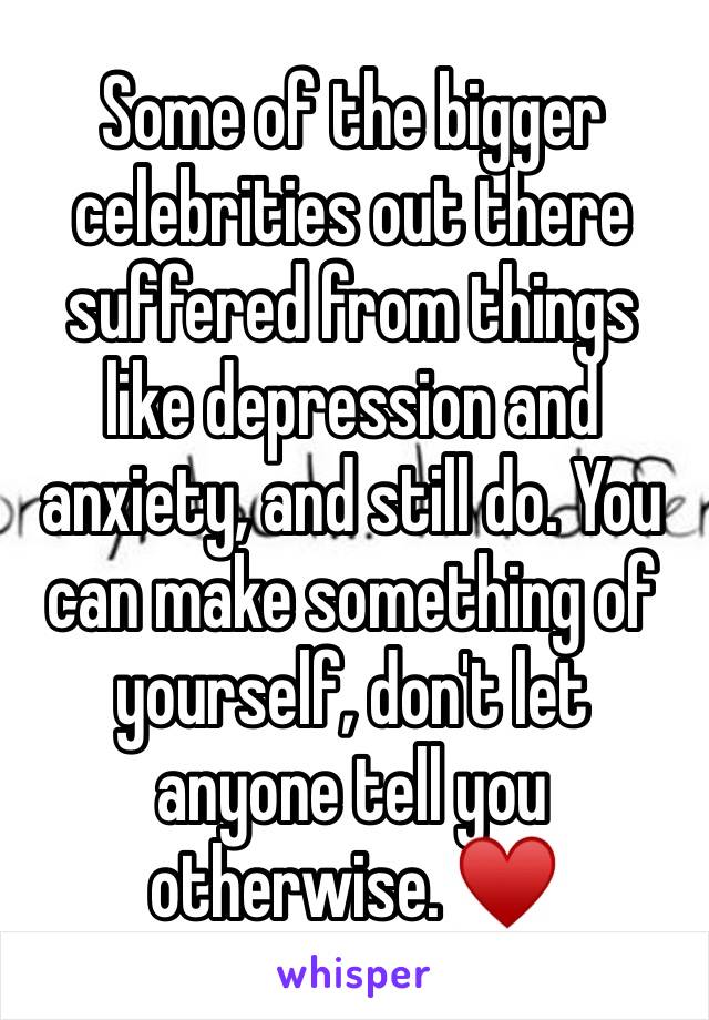 Some of the bigger celebrities out there suffered from things like depression and anxiety, and still do. You can make something of yourself, don't let anyone tell you otherwise. ♥️