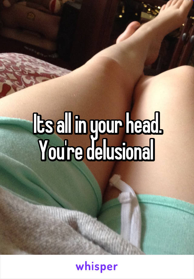 Its all in your head. You're delusional 