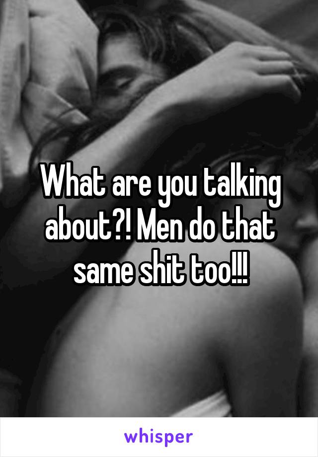 What are you talking about?! Men do that same shit too!!!