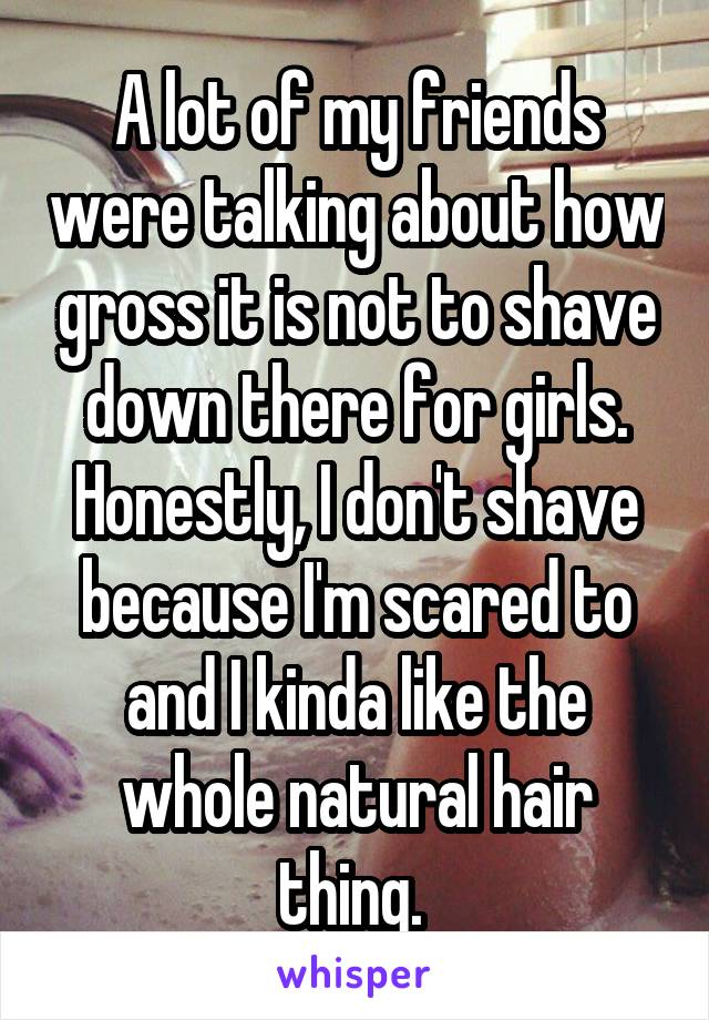 A lot of my friends were talking about how gross it is not to shave down there for girls.
Honestly, I don't shave because I'm scared to and I kinda like the whole natural hair thing. 