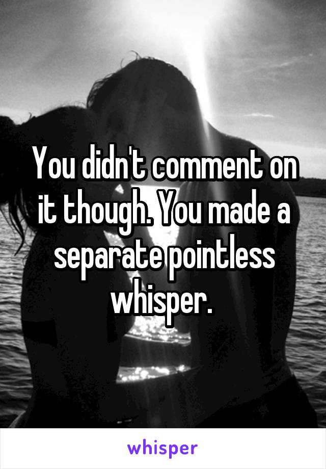 You didn't comment on it though. You made a separate pointless whisper. 