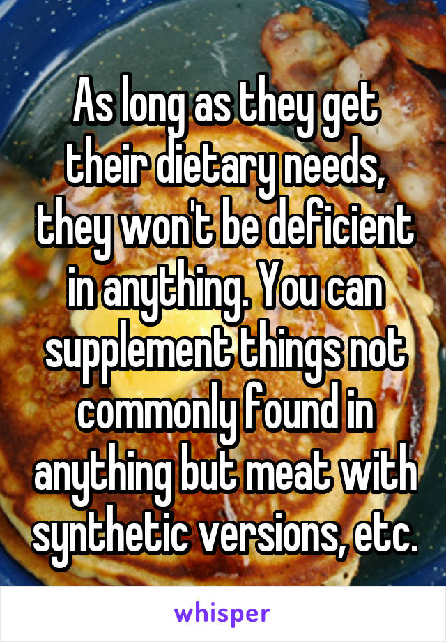 As long as they get their dietary needs, they won't be deficient in anything. You can supplement things not commonly found in anything but meat with synthetic versions, etc.
