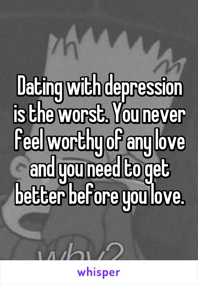 Dating with depression is the worst. You never feel worthy of any love and you need to get better before you love.