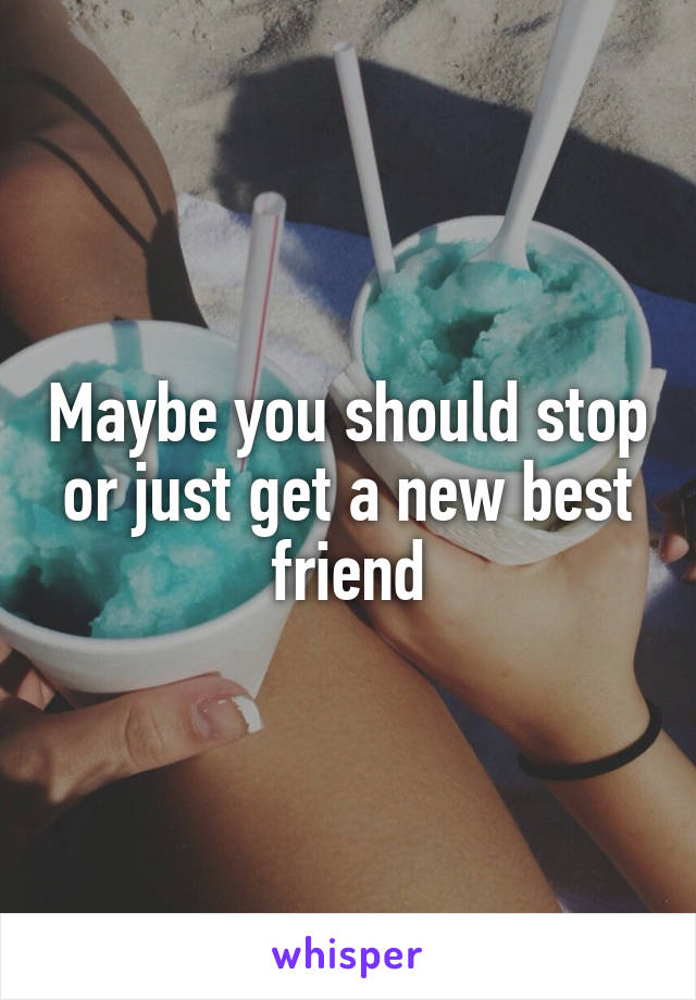 Maybe you should stop or just get a new best friend