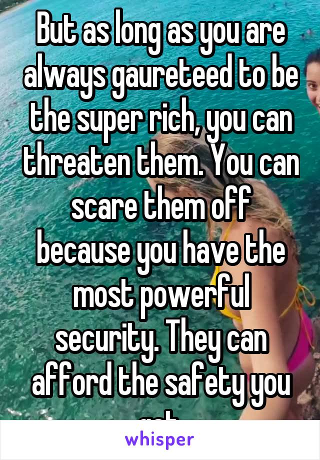 But as long as you are always gaureteed to be the super rich, you can threaten them. You can scare them off because you have the most powerful security. They can afford the safety you get.