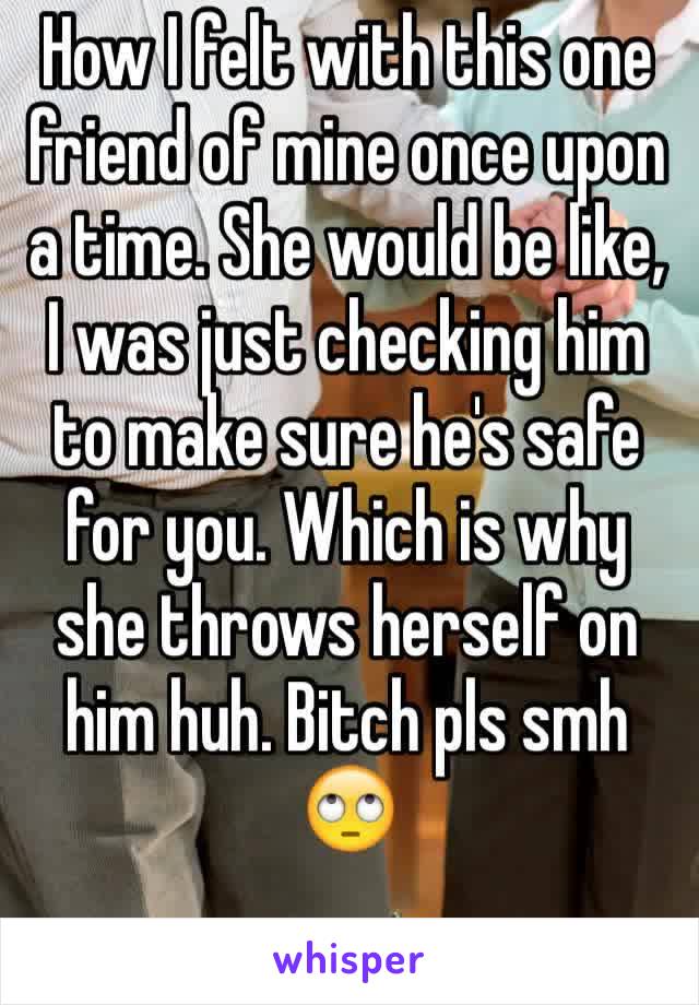 How I felt with this one friend of mine once upon a time. She would be like, I was just checking him to make sure he's safe for you. Which is why she throws herself on him huh. Bitch pls smh 🙄