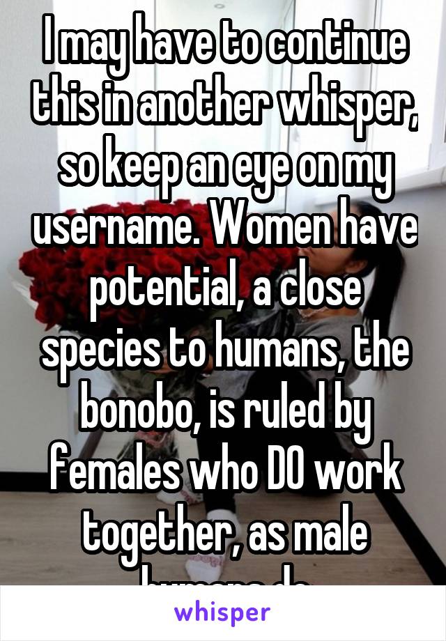 I may have to continue this in another whisper, so keep an eye on my username. Women have potential, a close species to humans, the bonobo, is ruled by females who DO work together, as male humans do