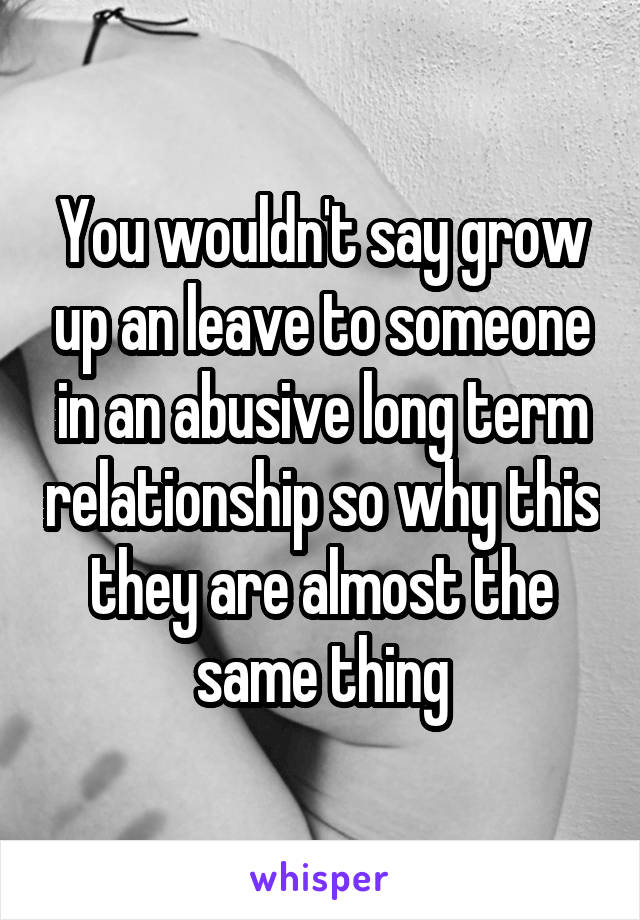 You wouldn't say grow up an leave to someone in an abusive long term relationship so why this they are almost the same thing