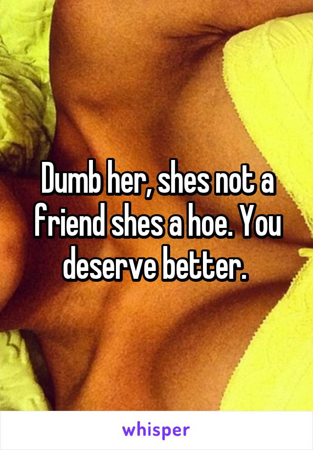 Dumb her, shes not a friend shes a hoe. You deserve better. 