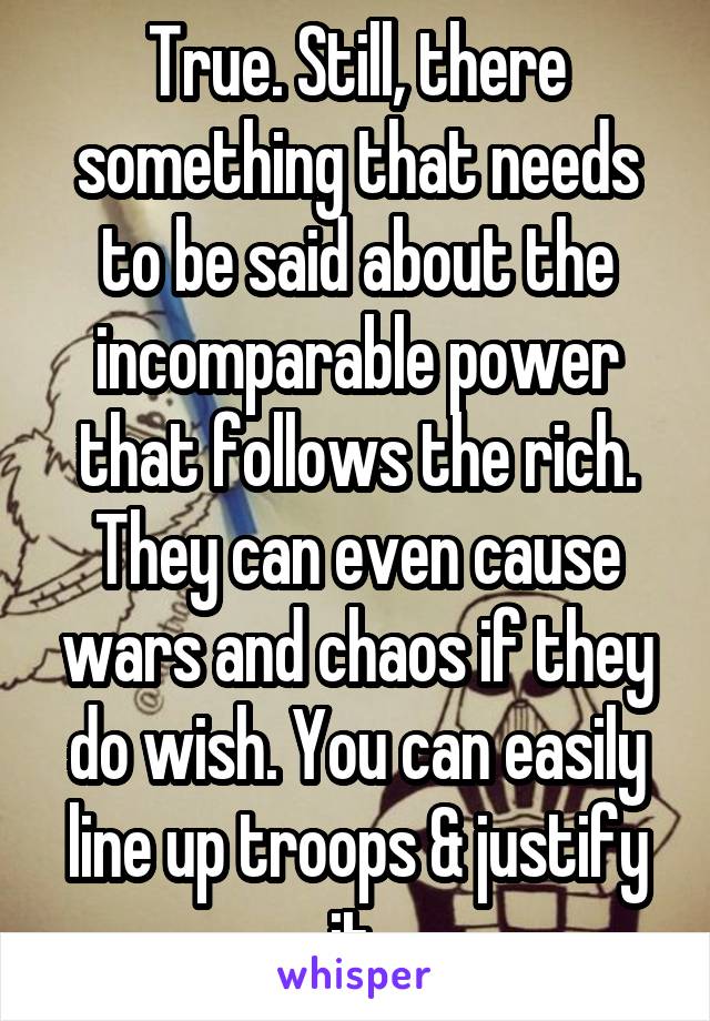 True. Still, there something that needs to be said about the incomparable power that follows the rich. They can even cause wars and chaos if they do wish. You can easily line up troops & justify it 