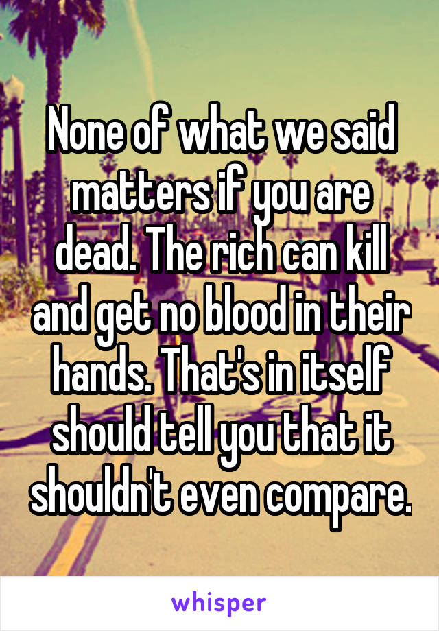 None of what we said matters if you are dead. The rich can kill and get no blood in their hands. That's in itself should tell you that it shouldn't even compare.