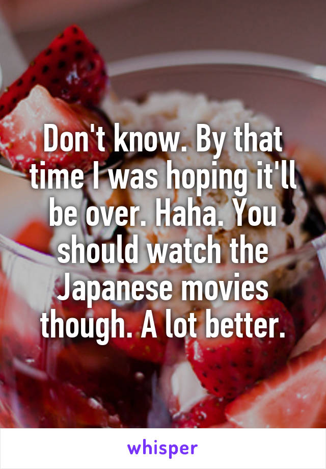 Don't know. By that time I was hoping it'll be over. Haha. You should watch the Japanese movies though. A lot better.