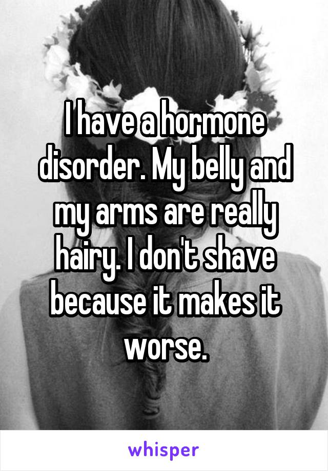 I have a hormone disorder. My belly and my arms are really hairy. I don't shave because it makes it worse.