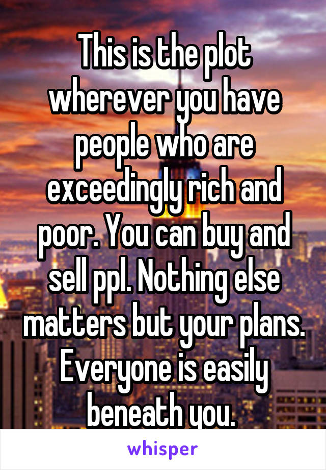 This is the plot wherever you have people who are exceedingly rich and poor. You can buy and sell ppl. Nothing else matters but your plans. Everyone is easily beneath you. 