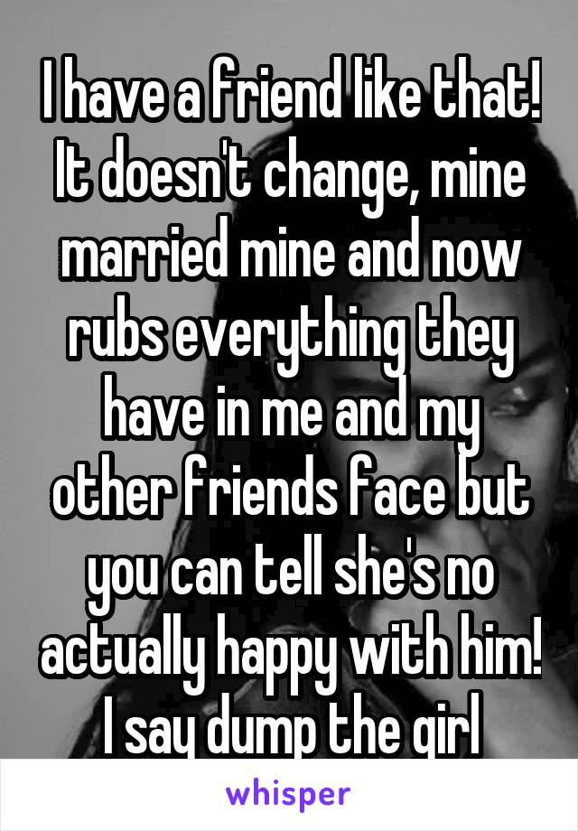 I have a friend like that! It doesn't change, mine married mine and now rubs everything they have in me and my other friends face but you can tell she's no actually happy with him! I say dump the girl