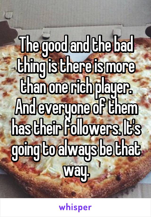 The good and the bad thing is there is more than one rich player. And everyone of them has their followers. It's going to always be that way.