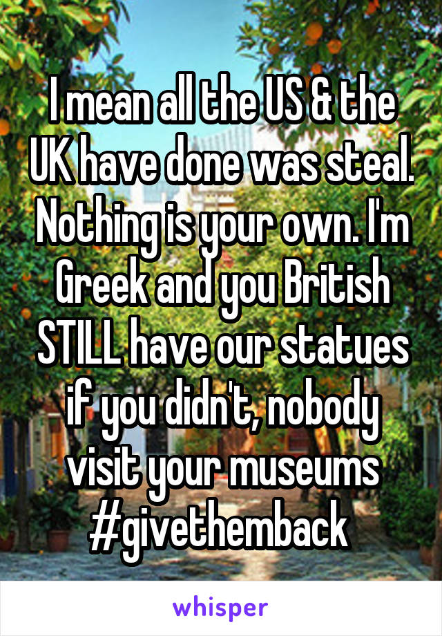 I mean all the US & the UK have done was steal. Nothing is your own. I'm Greek and you British STILL have our statues if you didn't, nobody visit your museums #givethemback 