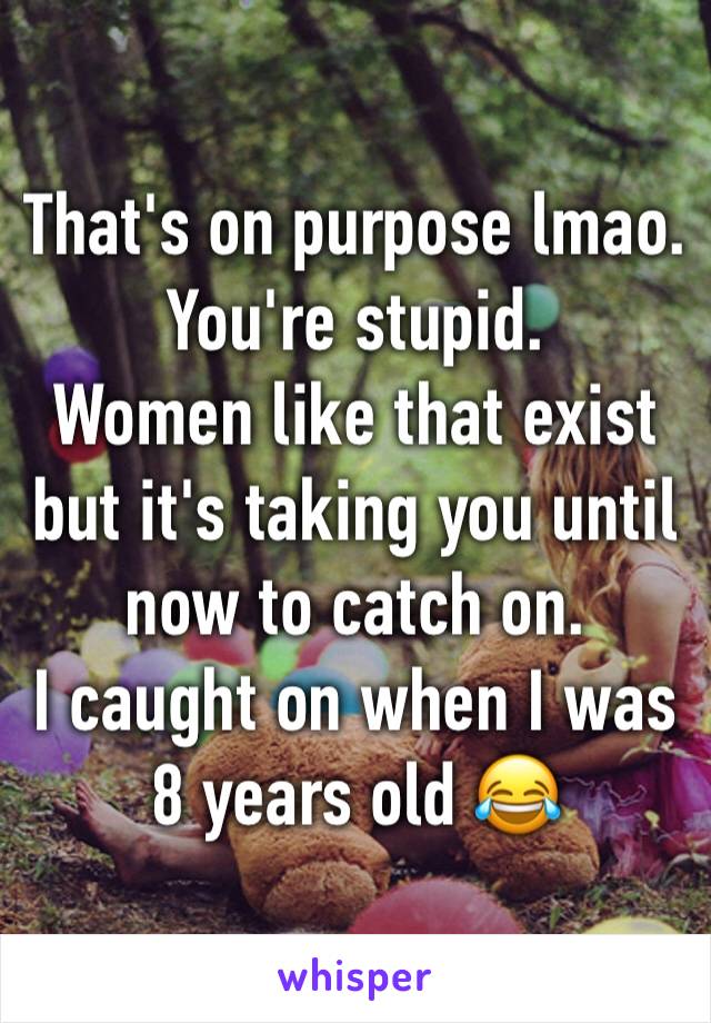 That's on purpose lmao. You're stupid.
Women like that exist but it's taking you until now to catch on.
I caught on when I was 8 years old 😂