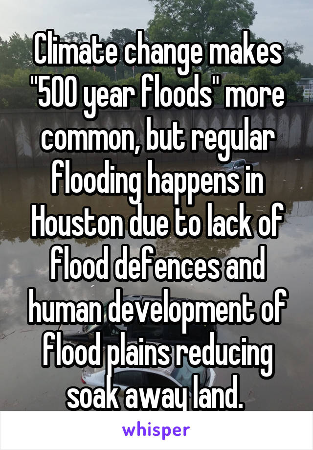 Climate change makes "500 year floods" more common, but regular flooding happens in Houston due to lack of flood defences and human development of flood plains reducing soak away land. 