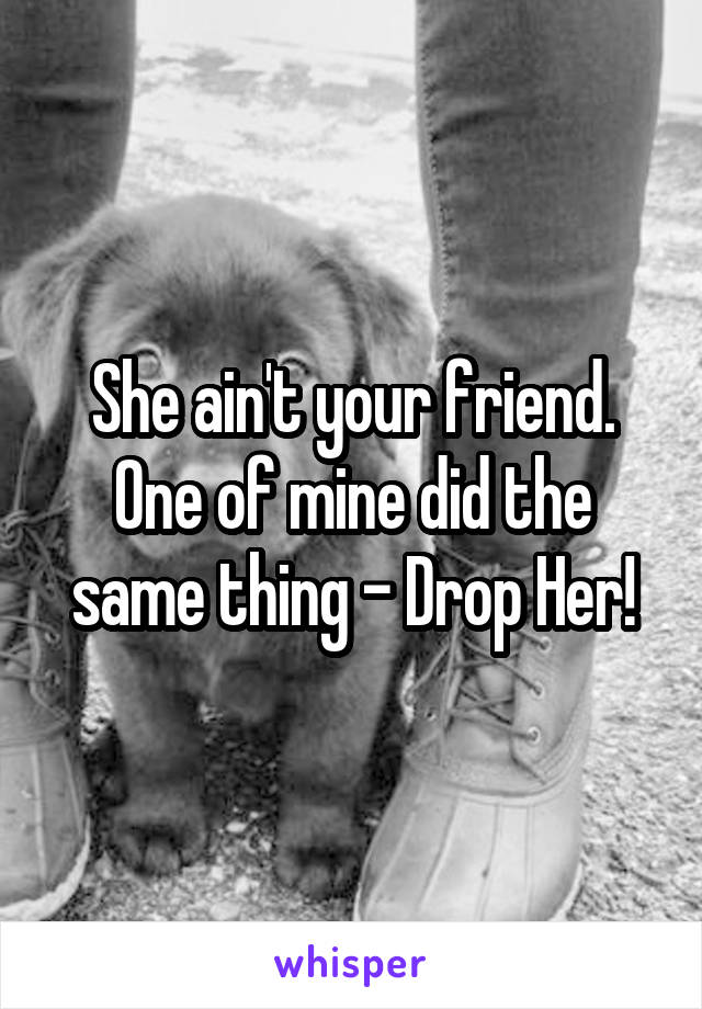 She ain't your friend. One of mine did the same thing - Drop Her!