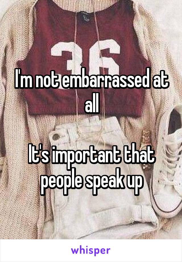 I'm not embarrassed at all

It's important that people speak up