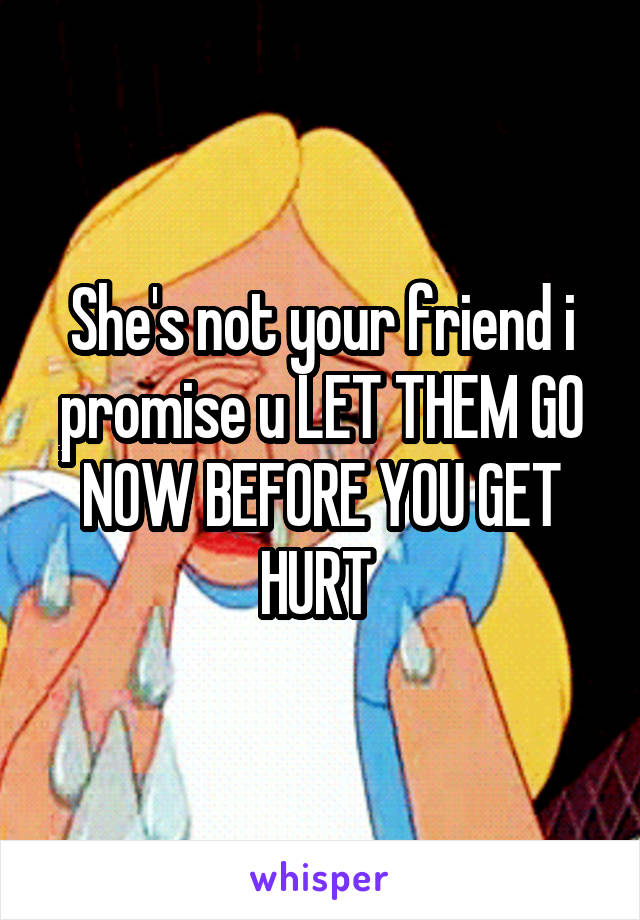 She's not your friend i promise u LET THEM GO NOW BEFORE YOU GET HURT 