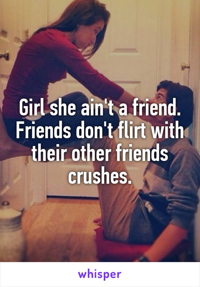 Girl she ain't a friend. Friends don't flirt with their other friends crushes.