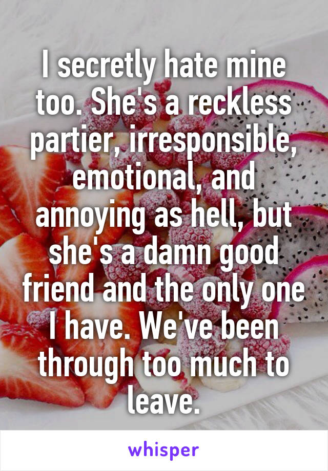 I secretly hate mine too. She's a reckless partier, irresponsible, emotional, and annoying as hell, but she's a damn good friend and the only one I have. We've been through too much to leave.