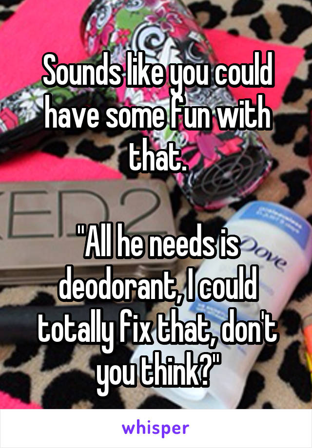 Sounds like you could have some fun with that.

"All he needs is deodorant, I could totally fix that, don't you think?"