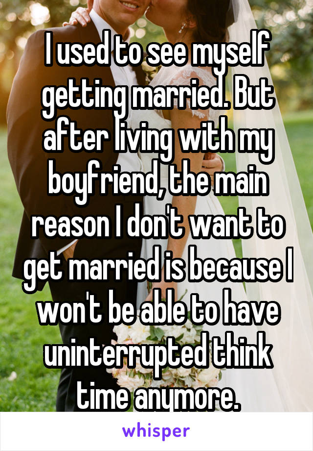 I used to see myself getting married. But after living with my boyfriend, the main reason I don't want to get married is because I won't be able to have uninterrupted think time anymore.