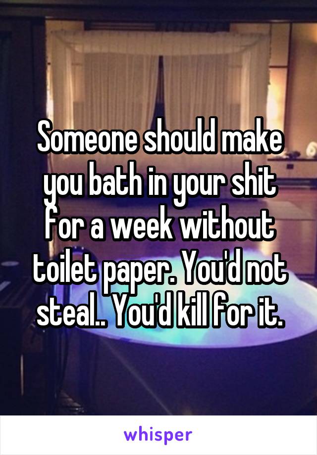 Someone should make you bath in your shit for a week without toilet paper. You'd not steal.. You'd kill for it.