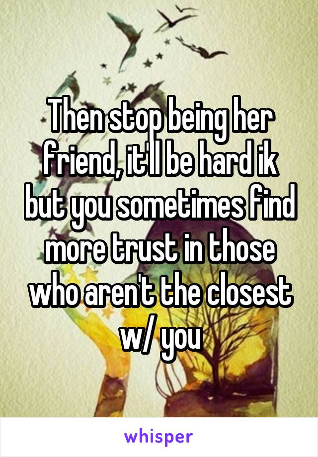 Then stop being her friend, it'll be hard ik but you sometimes find more trust in those who aren't the closest w/ you