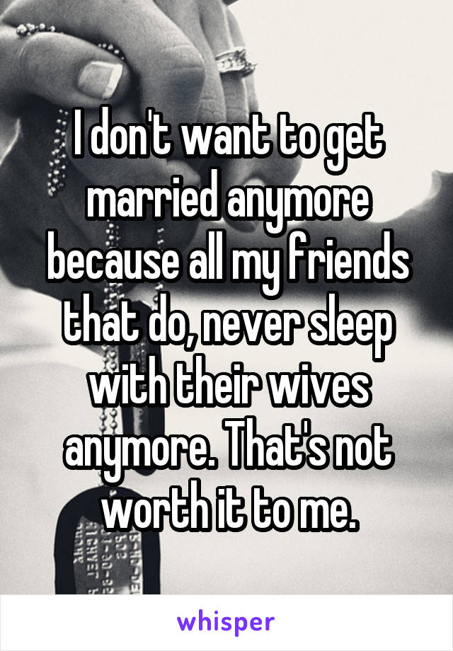 I don't want to get married anymore because all my friends that do, never sleep with their wives anymore. That's not worth it to me.