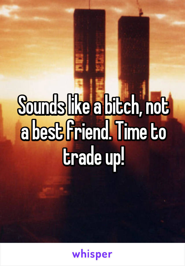 Sounds like a bitch, not a best friend. Time to trade up!