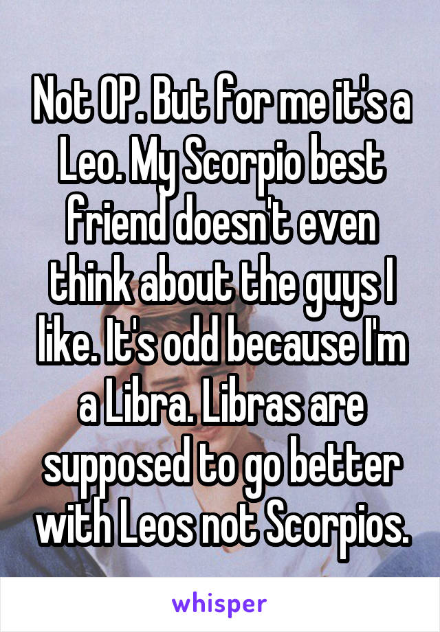 Not OP. But for me it's a Leo. My Scorpio best friend doesn't even think about the guys I like. It's odd because I'm a Libra. Libras are supposed to go better with Leos not Scorpios.