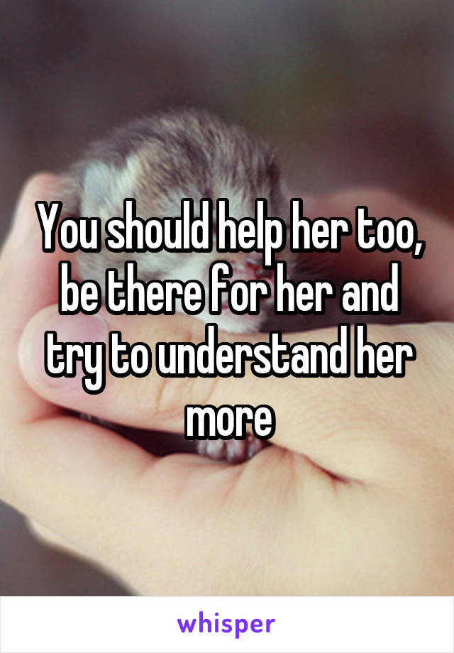 You should help her too, be there for her and try to understand her more