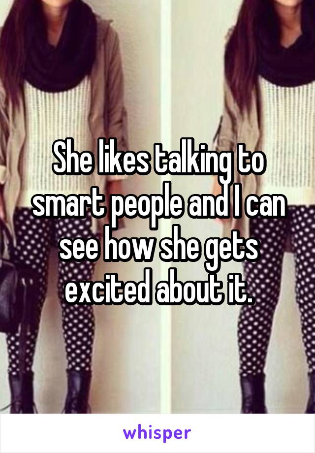 She likes talking to smart people and I can see how she gets excited about it.