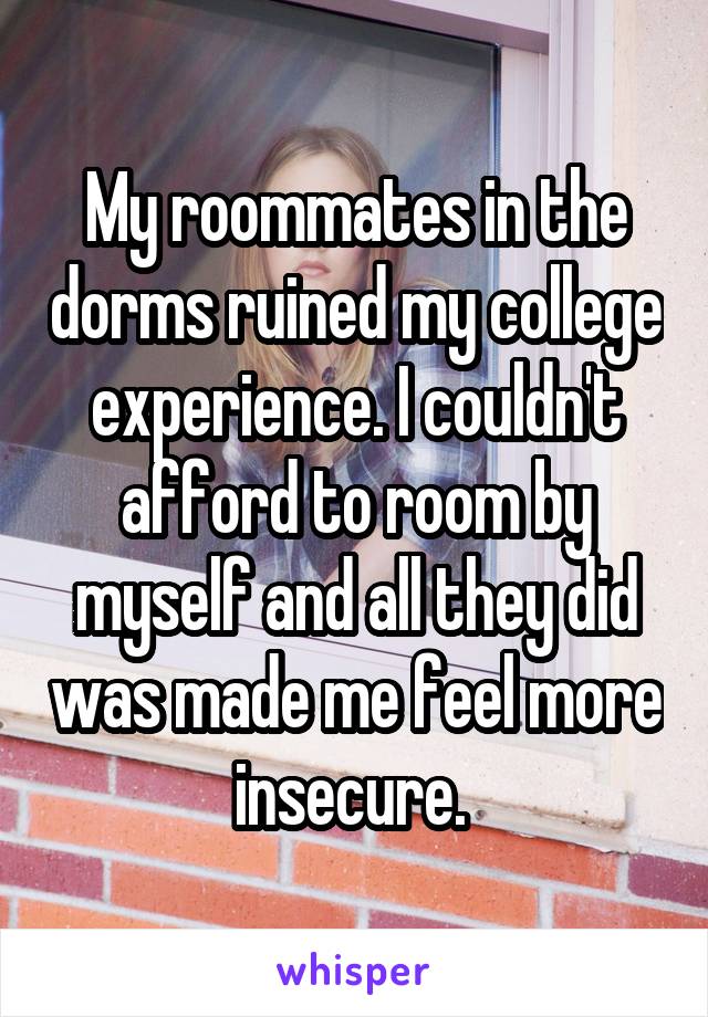My roommates in the dorms ruined my college experience. I couldn't afford to room by myself and all they did was made me feel more insecure. 