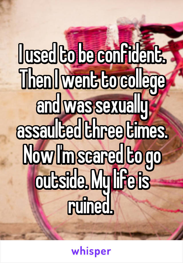 I used to be confident. Then I went to college and was sexually assaulted three times. Now I'm scared to go outside. My life is ruined. 